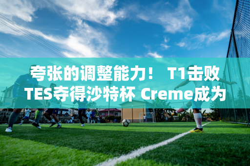 夸张的调整能力！ T1击败TES夺得沙特杯 Creme成为英雄了吗？