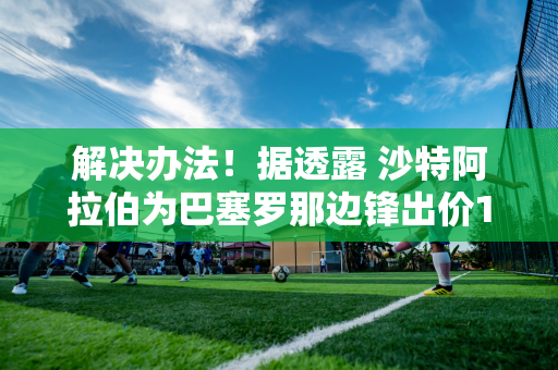 解决办法！据透露 沙特阿拉伯为巴塞罗那边锋出价1亿欧元 拉波尔塔一直在等待重建的机会