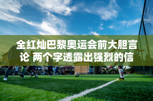 全红灿巴黎奥运会前大胆言论 两个字透露出强烈的信心 陈予曦当场巧妙回应