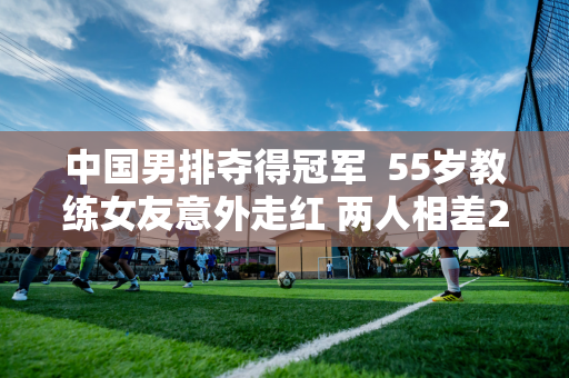 中国男排夺得冠军  55岁教练女友意外走红 两人相差29岁 颜值和身材都出众