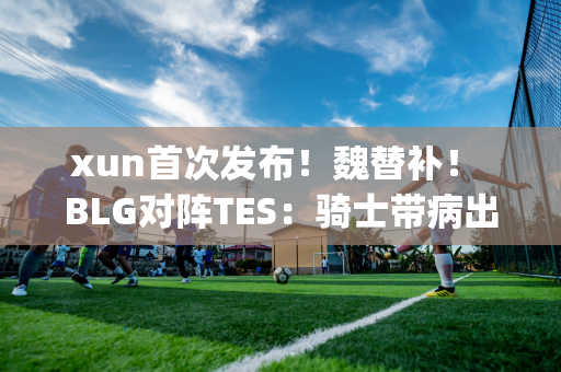 xun首次发布！魏替补！ BLG对阵TES：骑士带病出战 ELK迎战JKL