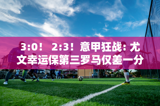 3:0！ 2:3！意甲狂战: 尤文幸运保第三罗马仅差一分晋级欧冠