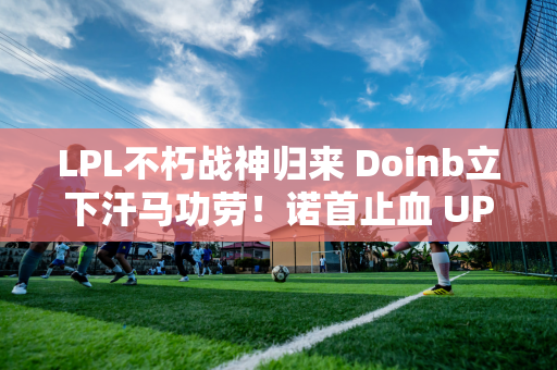 LPL不朽战神归来 Doinb立下汗马功劳！诺首止血 UP创造生命奇迹