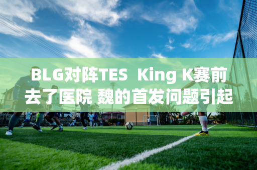 BLG对阵TES  King K赛前去了医院 魏的首发问题引起了广泛关注