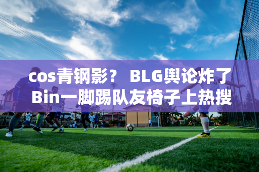 cos青钢影？ BLG舆论炸了 Bin一脚踢队友椅子上热搜！