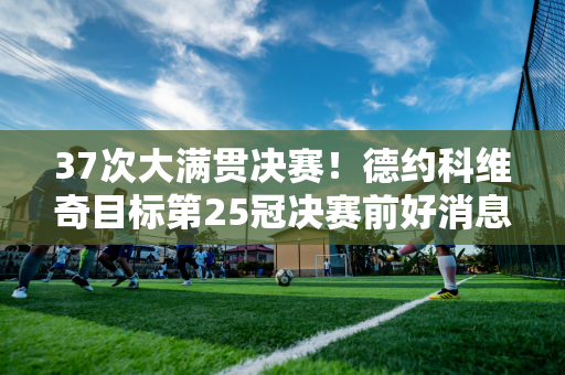 37次大满贯决赛！德约科维奇目标第25冠决赛前好消息让球迷高兴