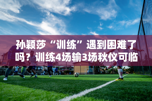 孙颖莎“训练”遇到困难了吗？训练4场输3场秋仪可临时加赛1场