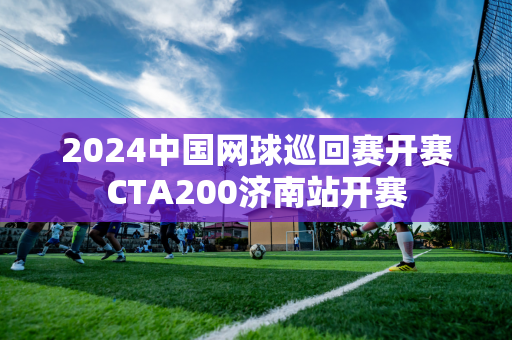 2024中国网球巡回赛开赛CTA200济南站开赛