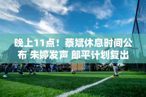 晚上11点！蔡斌休息时间公布 朱婷发声 郎平计划复出 球迷激动