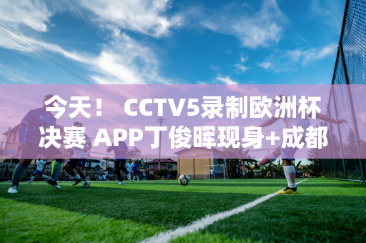 今天！ CCTV5录制欧洲杯决赛 APP丁俊晖现身+成都成都踢足协杯