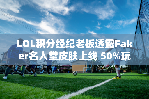 LOL积分经纪老板透露Faker名人堂皮肤上线 50%玩家通过贷款购买