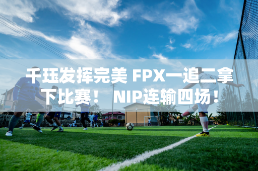 千珏发挥完美 FPX一追二拿下比赛！ NIP连输四场！