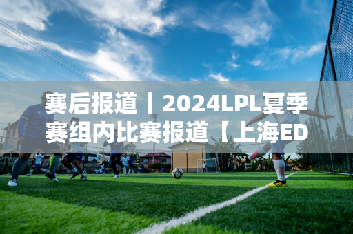 赛后报道丨2024LPL夏季赛组内比赛报道【上海EDG合创汽车VSRA】