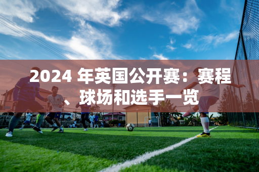 2024 年英国公开赛：赛程、球场和选手一览