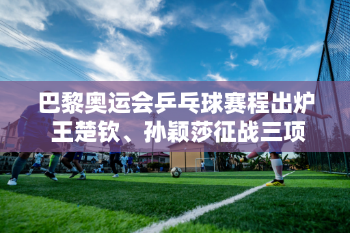 巴黎奥运会乒乓球赛程出炉 王楚钦、孙颖莎征战三项 马龙征战团体项目