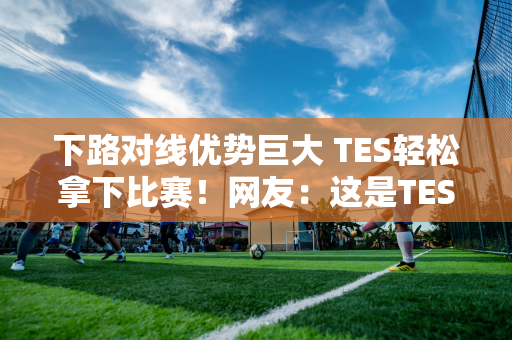 下路对线优势巨大 TES轻松拿下比赛！网友：这是TES吗？