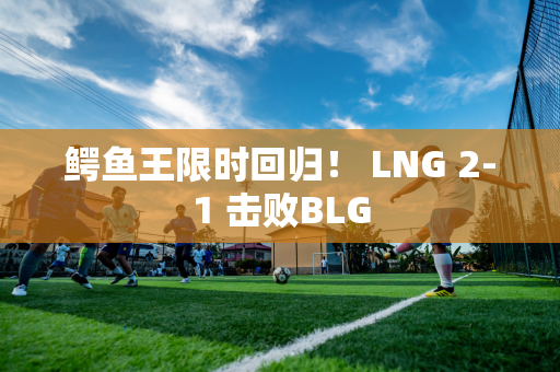 鳄鱼王限时回归！ LNG 2-1 击败BLG