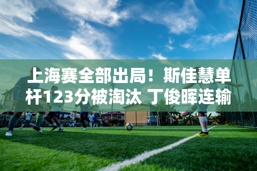 上海赛全部出局！斯佳慧单杆123分被淘汰 丁俊晖连输4局奥沙利文