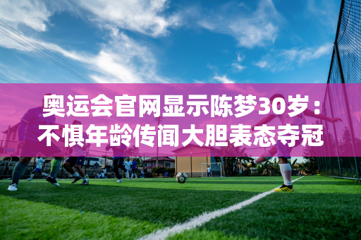 奥运会官网显示陈梦30岁：不惧年龄传闻大胆表态夺冠他会阻碍孙颖莎晋级大满贯吗？