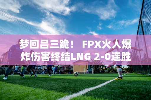 梦回吕三跪！ FPX火人爆炸伤害终结LNG 2-0连胜