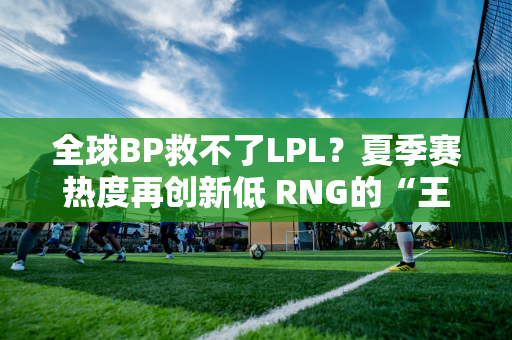 全球BP救不了LPL？夏季赛热度再创新低 RNG的“王子”被挪到了替补席上