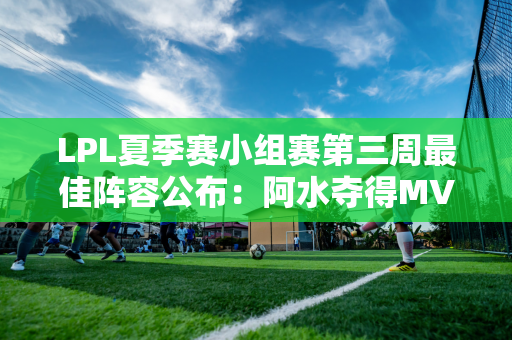 LPL夏季赛小组赛第三周最佳阵容公布：阿水夺得MVP