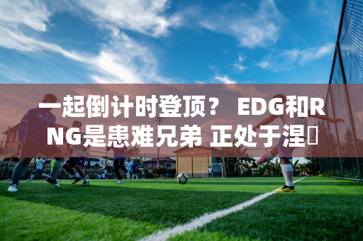 一起倒计时登顶？ EDG和RNG是患难兄弟 正处于涅槃谷底