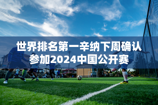 世界排名第一辛纳下周确认参加2024中国公开赛