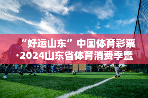 “好运山东”中国体育彩票·2024山东省体育消费季暨青岛时尚体育节启动