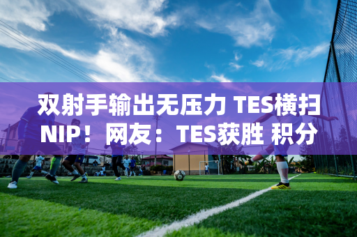 双射手输出无压力 TES横扫NIP！网友：TES获胜 积分榜大变