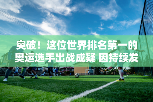 突破！这位世界排名第一的奥运选手出战成疑 因持续发烧而推迟出发 德约科维奇微笑