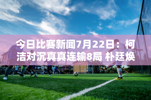 今日比赛新闻7月22日：柯洁对沉真真连输8局 朴廷焕战胜李钦成