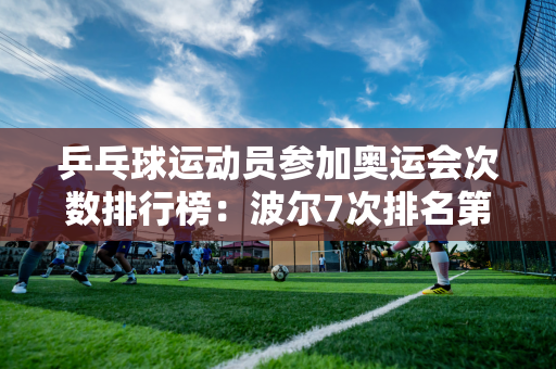 乒乓球运动员参加奥运会次数排行榜：波尔7次排名第一 马龙排名第九