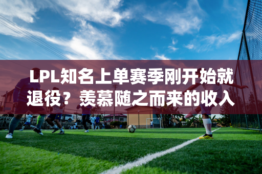 LPL知名上单赛季刚开始就退役？羡慕随之而来的收入 我订了票 早上六点就回家了！