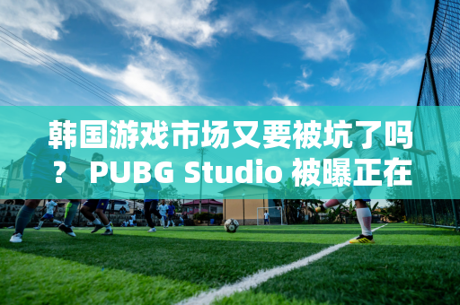 韩国游戏市场又要被坑了吗？ PUBG Studio 被曝正在开发一款AAA 级游戏