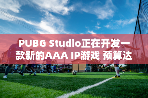 PUBG Studio正在开发一款新的AAA IP游戏 预算达1亿美元