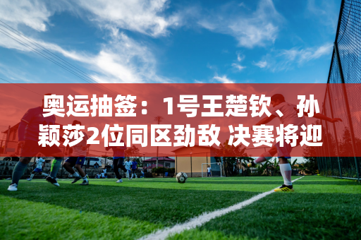 奥运抽签：1号王楚钦、孙颖莎2位同区劲敌 决赛将迎战早田播田！