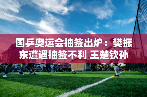 国乒奥运会抽签出炉：樊振东遭遇抽签不利 王楚钦孙颖莎双双力争三枚金牌