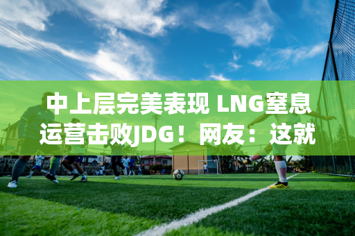 中上层完美表现 LNG窒息运营击败JDG！网友：这就是排名第一的实力