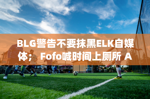 BLG警告不要抹黑ELK自媒体； Fofo喊时间上厕所 AJ：罚款明天公布