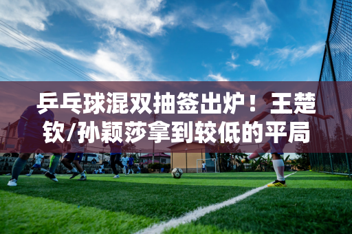 乒乓球混双抽签出炉！王楚钦/孙颖莎拿到较低的平局 日本组合平局不错