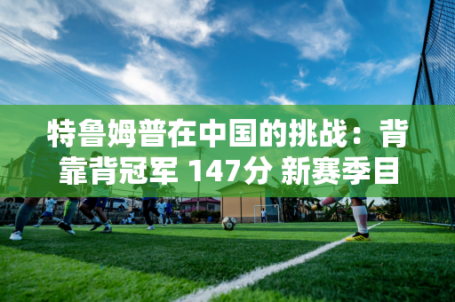 特鲁姆普在中国的挑战：背靠背冠军 147分 新赛季目标5冠