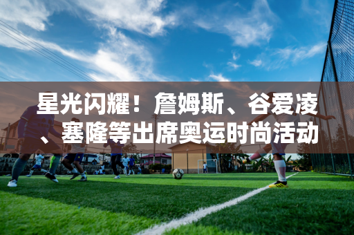 星光闪耀！詹姆斯、谷爱凌、塞隆等出席奥运时尚活动🥳