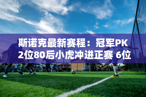 斯诺克最新赛程：冠军PK 2位80后小虎冲进正赛 6位中国选手登场 2人必胜