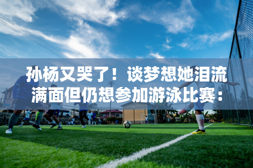 孙杨又哭了！谈梦想她泪流满面但仍想参加游泳比赛：我想为家人再次奋斗