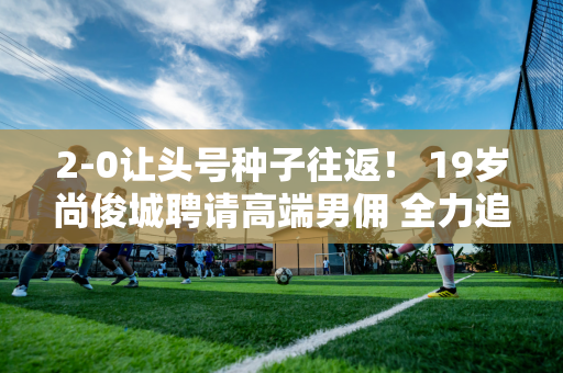 2-0让头号种子往返！ 19岁尚俊城聘请高端男佣 全力追求张志真