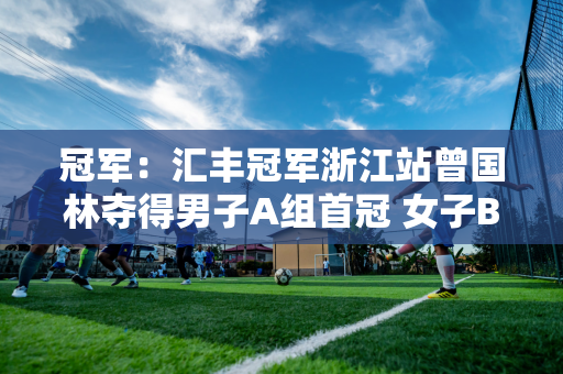 冠军：汇丰冠军浙江站曾国林夺得男子A组首冠 女子B组侯佩琪反超球队夺得本赛季三冠王