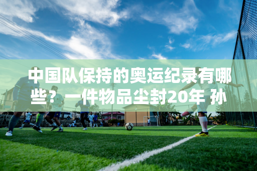 中国队保持的奥运纪录有哪些？一件物品尘封20年 孙杨只有两件