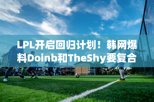 LPL开启回归计划！韩网爆料Doinb和TheShy要复合 但Uzi太难了