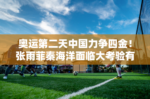 奥运第二天中国力争四金！张雨菲秦海洋面临大考验有望夺得射击项目冠军